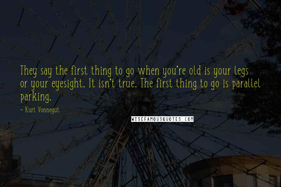 Kurt Vonnegut Quotes: They say the first thing to go when you're old is your legs or your eyesight. It isn't true. The first thing to go is parallel parking.