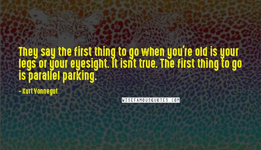 Kurt Vonnegut Quotes: They say the first thing to go when you're old is your legs or your eyesight. It isn't true. The first thing to go is parallel parking.