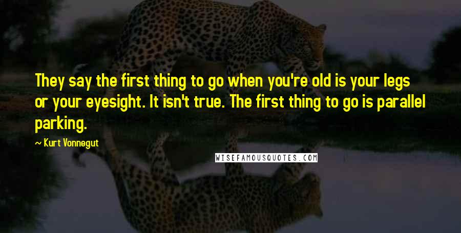 Kurt Vonnegut Quotes: They say the first thing to go when you're old is your legs or your eyesight. It isn't true. The first thing to go is parallel parking.