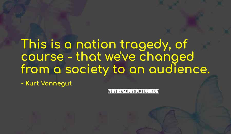 Kurt Vonnegut Quotes: This is a nation tragedy, of course - that we've changed from a society to an audience.