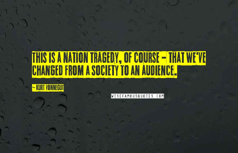 Kurt Vonnegut Quotes: This is a nation tragedy, of course - that we've changed from a society to an audience.