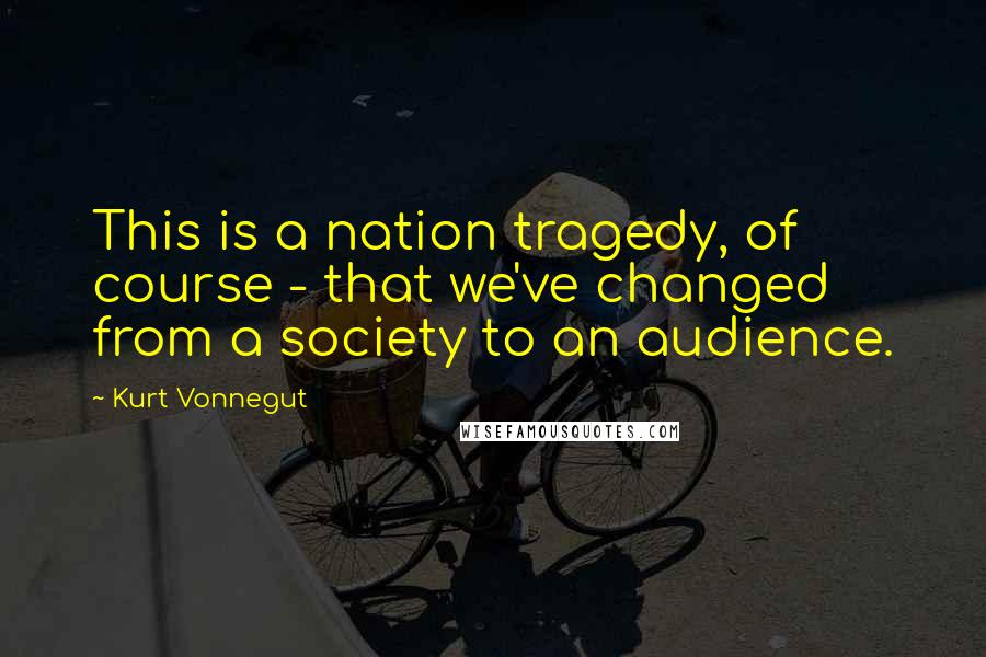 Kurt Vonnegut Quotes: This is a nation tragedy, of course - that we've changed from a society to an audience.