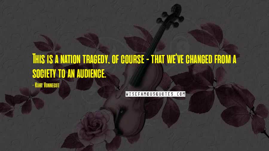 Kurt Vonnegut Quotes: This is a nation tragedy, of course - that we've changed from a society to an audience.