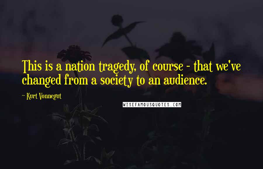 Kurt Vonnegut Quotes: This is a nation tragedy, of course - that we've changed from a society to an audience.