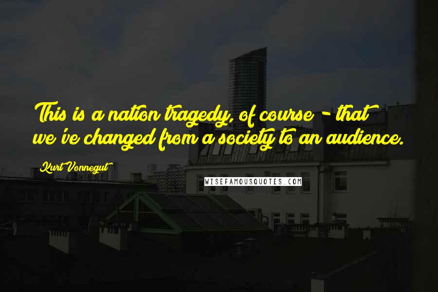 Kurt Vonnegut Quotes: This is a nation tragedy, of course - that we've changed from a society to an audience.