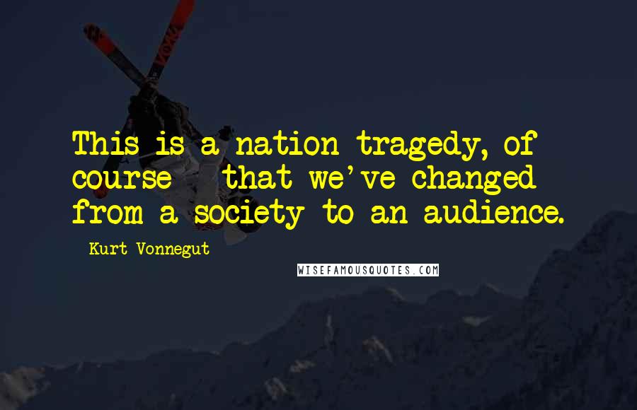 Kurt Vonnegut Quotes: This is a nation tragedy, of course - that we've changed from a society to an audience.