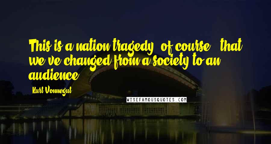 Kurt Vonnegut Quotes: This is a nation tragedy, of course - that we've changed from a society to an audience.