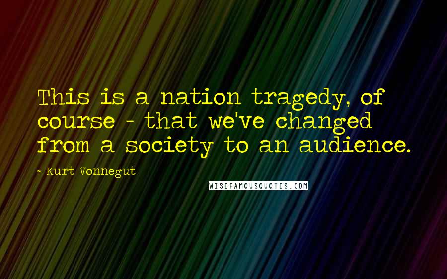 Kurt Vonnegut Quotes: This is a nation tragedy, of course - that we've changed from a society to an audience.