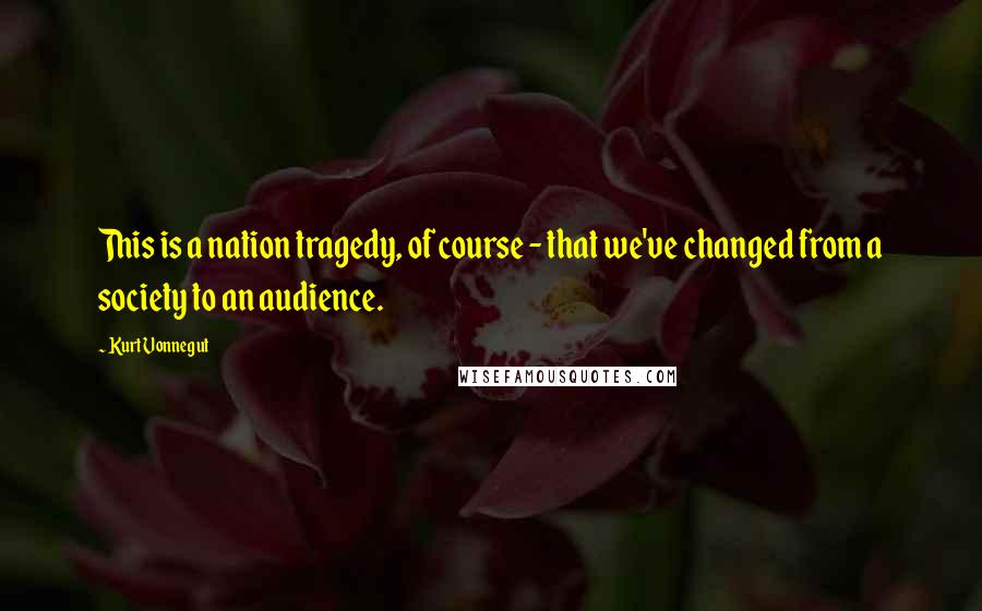 Kurt Vonnegut Quotes: This is a nation tragedy, of course - that we've changed from a society to an audience.