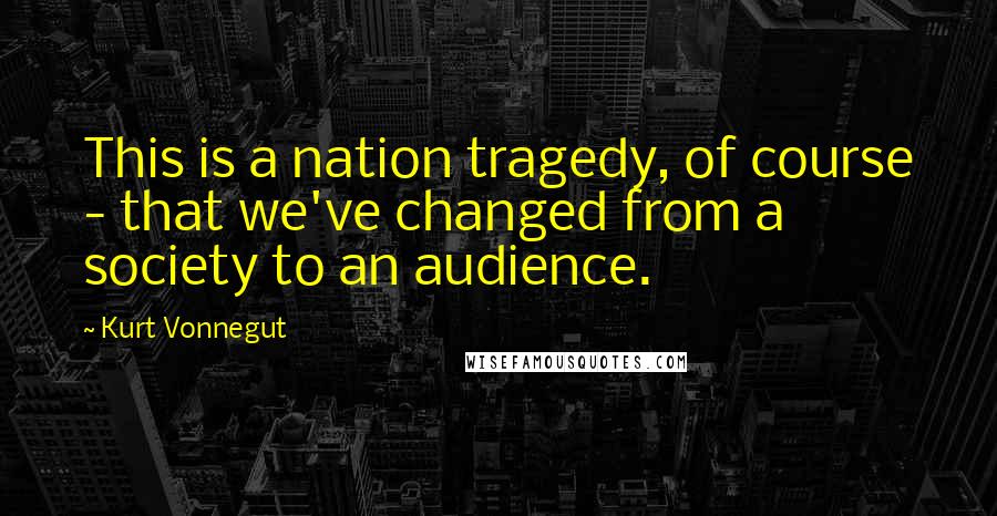 Kurt Vonnegut Quotes: This is a nation tragedy, of course - that we've changed from a society to an audience.