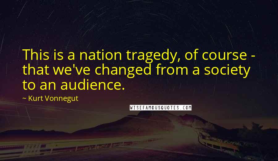 Kurt Vonnegut Quotes: This is a nation tragedy, of course - that we've changed from a society to an audience.