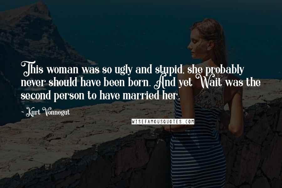 Kurt Vonnegut Quotes: This woman was so ugly and stupid, she probably never should have been born. And yet Wait was the second person to have married her.