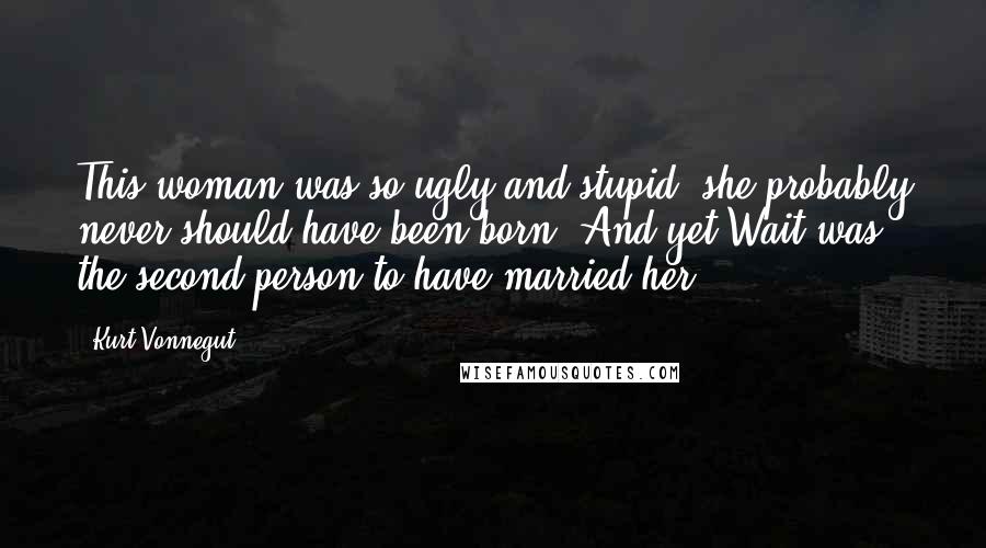 Kurt Vonnegut Quotes: This woman was so ugly and stupid, she probably never should have been born. And yet Wait was the second person to have married her.