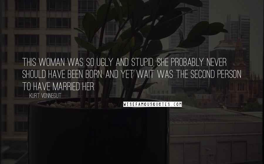 Kurt Vonnegut Quotes: This woman was so ugly and stupid, she probably never should have been born. And yet Wait was the second person to have married her.