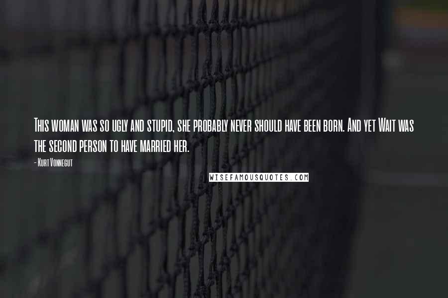 Kurt Vonnegut Quotes: This woman was so ugly and stupid, she probably never should have been born. And yet Wait was the second person to have married her.