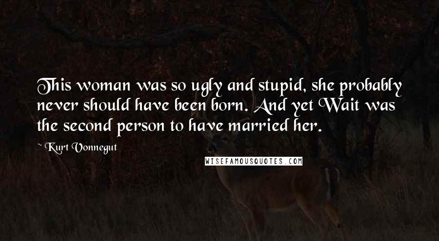 Kurt Vonnegut Quotes: This woman was so ugly and stupid, she probably never should have been born. And yet Wait was the second person to have married her.