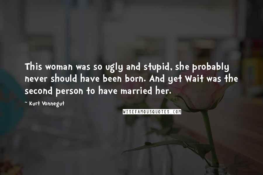 Kurt Vonnegut Quotes: This woman was so ugly and stupid, she probably never should have been born. And yet Wait was the second person to have married her.