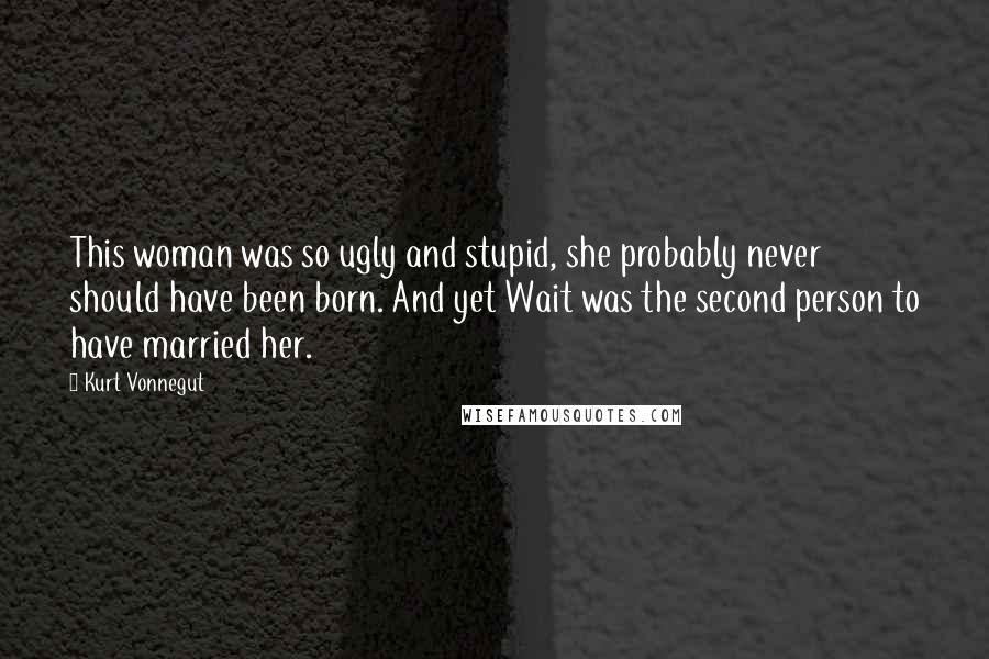 Kurt Vonnegut Quotes: This woman was so ugly and stupid, she probably never should have been born. And yet Wait was the second person to have married her.