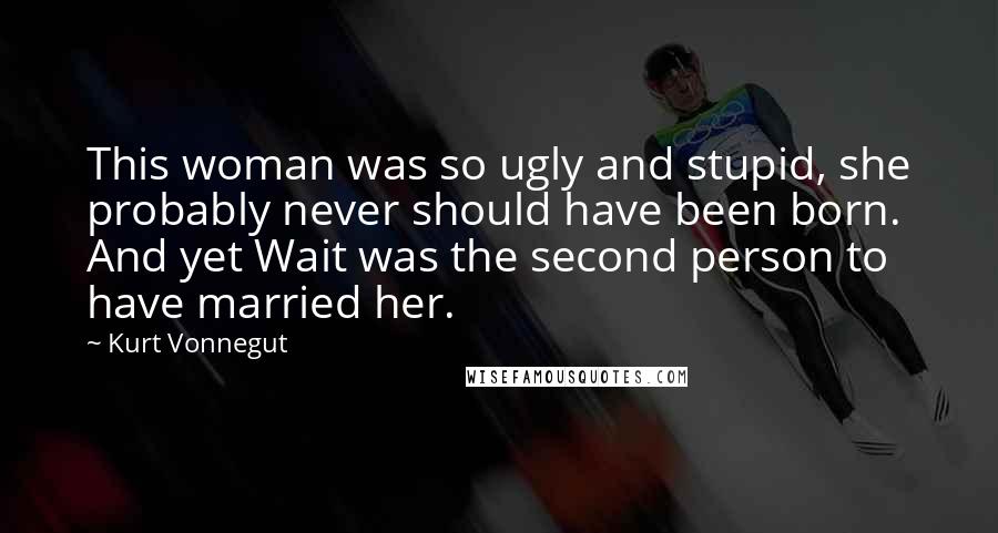 Kurt Vonnegut Quotes: This woman was so ugly and stupid, she probably never should have been born. And yet Wait was the second person to have married her.