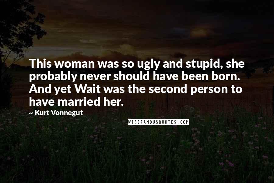 Kurt Vonnegut Quotes: This woman was so ugly and stupid, she probably never should have been born. And yet Wait was the second person to have married her.