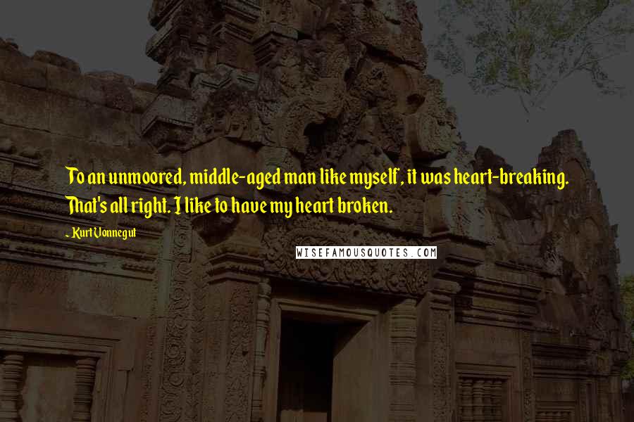 Kurt Vonnegut Quotes: To an unmoored, middle-aged man like myself, it was heart-breaking. That's all right. I like to have my heart broken.