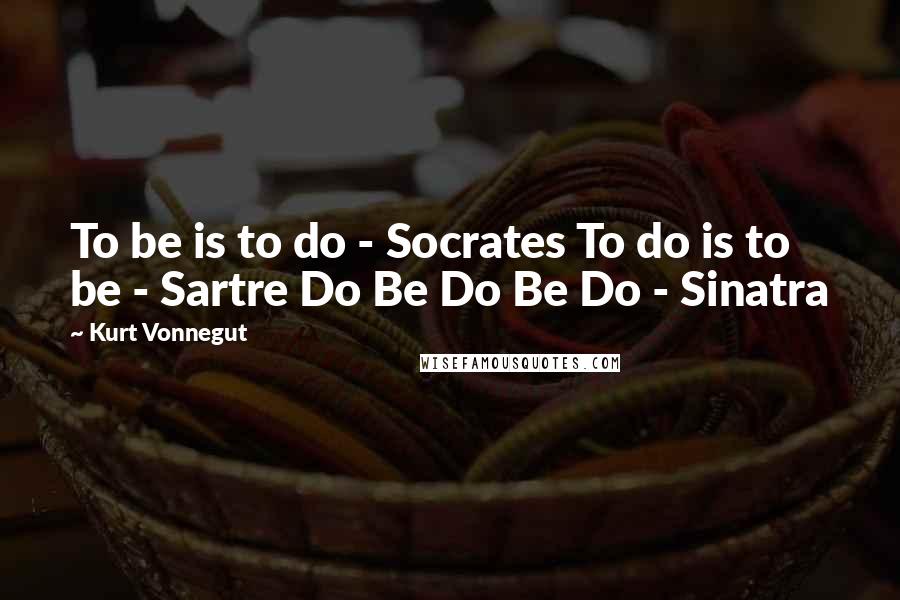 Kurt Vonnegut Quotes: To be is to do - Socrates To do is to be - Sartre Do Be Do Be Do - Sinatra