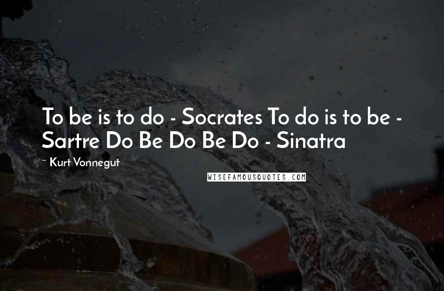 Kurt Vonnegut Quotes: To be is to do - Socrates To do is to be - Sartre Do Be Do Be Do - Sinatra