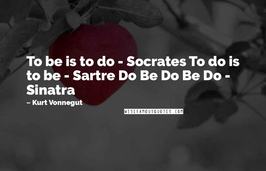 Kurt Vonnegut Quotes: To be is to do - Socrates To do is to be - Sartre Do Be Do Be Do - Sinatra
