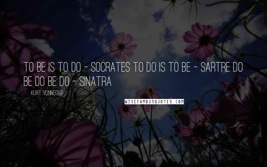 Kurt Vonnegut Quotes: To be is to do - Socrates To do is to be - Sartre Do Be Do Be Do - Sinatra