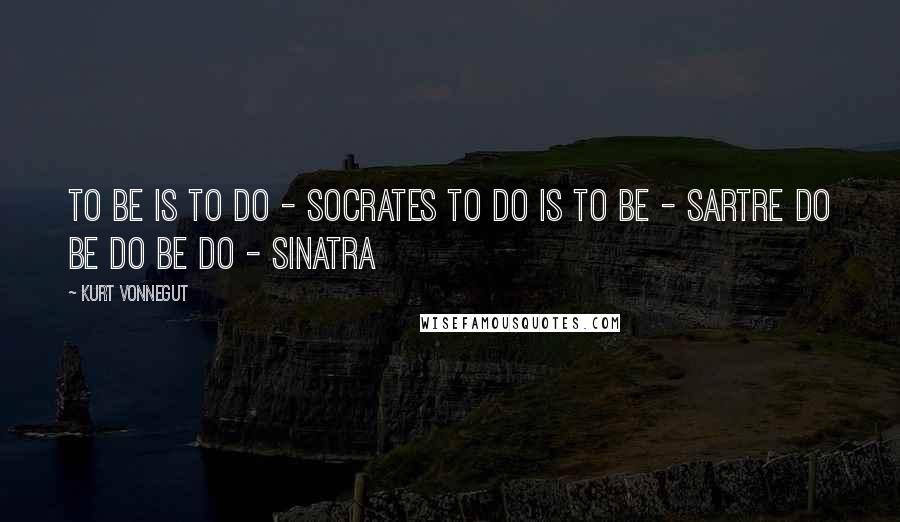Kurt Vonnegut Quotes: To be is to do - Socrates To do is to be - Sartre Do Be Do Be Do - Sinatra