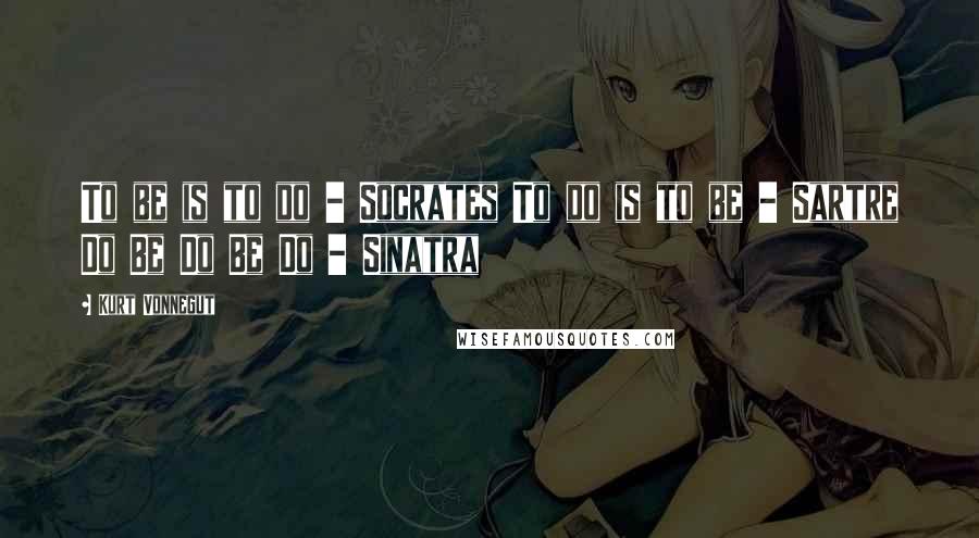 Kurt Vonnegut Quotes: To be is to do - Socrates To do is to be - Sartre Do Be Do Be Do - Sinatra