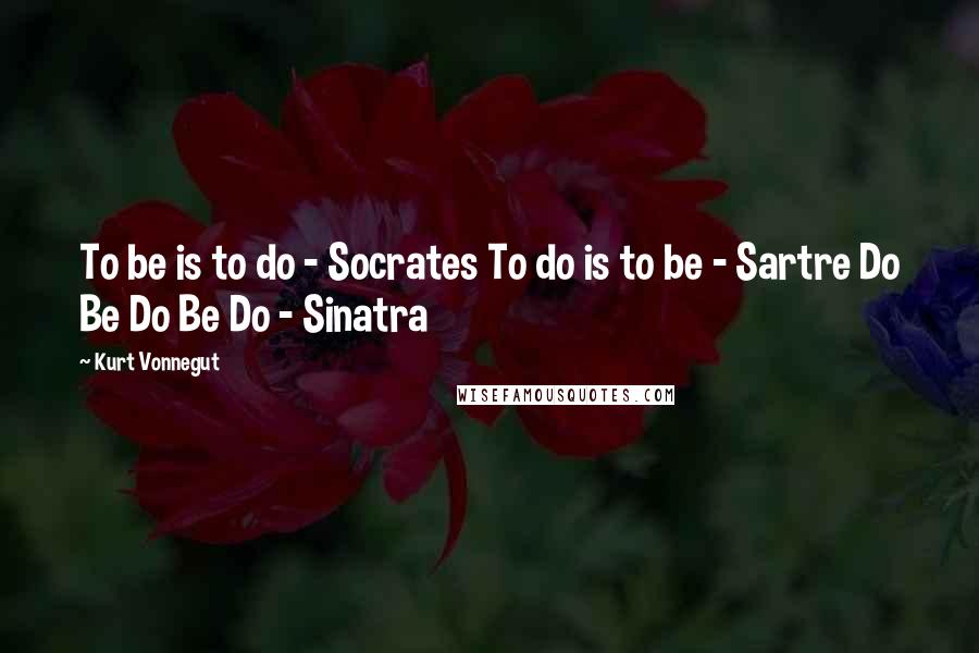 Kurt Vonnegut Quotes: To be is to do - Socrates To do is to be - Sartre Do Be Do Be Do - Sinatra