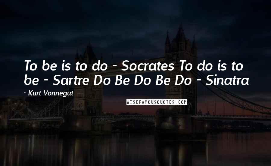 Kurt Vonnegut Quotes: To be is to do - Socrates To do is to be - Sartre Do Be Do Be Do - Sinatra