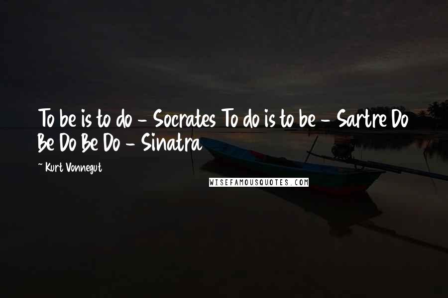 Kurt Vonnegut Quotes: To be is to do - Socrates To do is to be - Sartre Do Be Do Be Do - Sinatra
