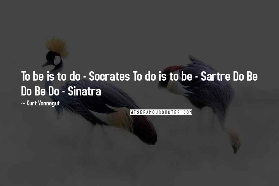 Kurt Vonnegut Quotes: To be is to do - Socrates To do is to be - Sartre Do Be Do Be Do - Sinatra
