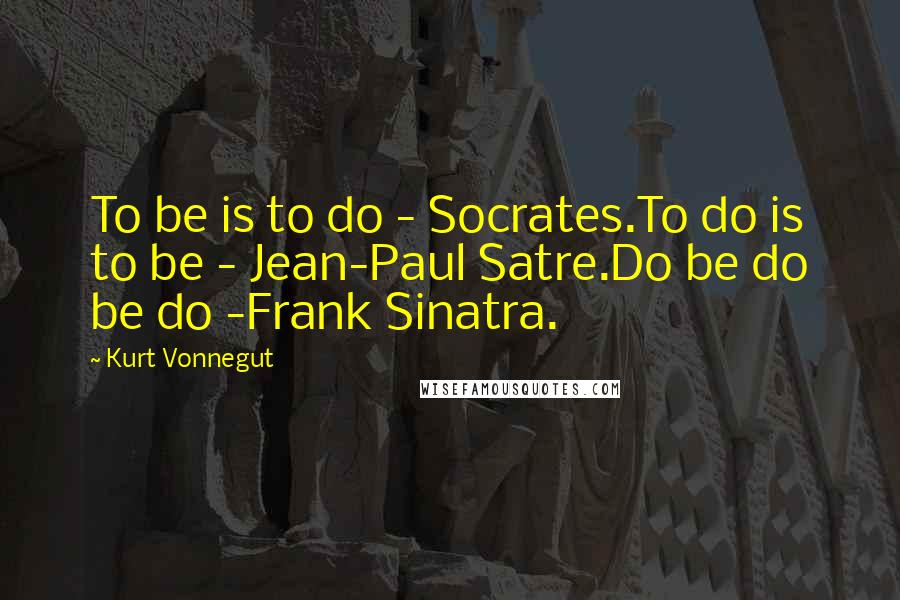 Kurt Vonnegut Quotes: To be is to do - Socrates.To do is to be - Jean-Paul Satre.Do be do be do -Frank Sinatra.