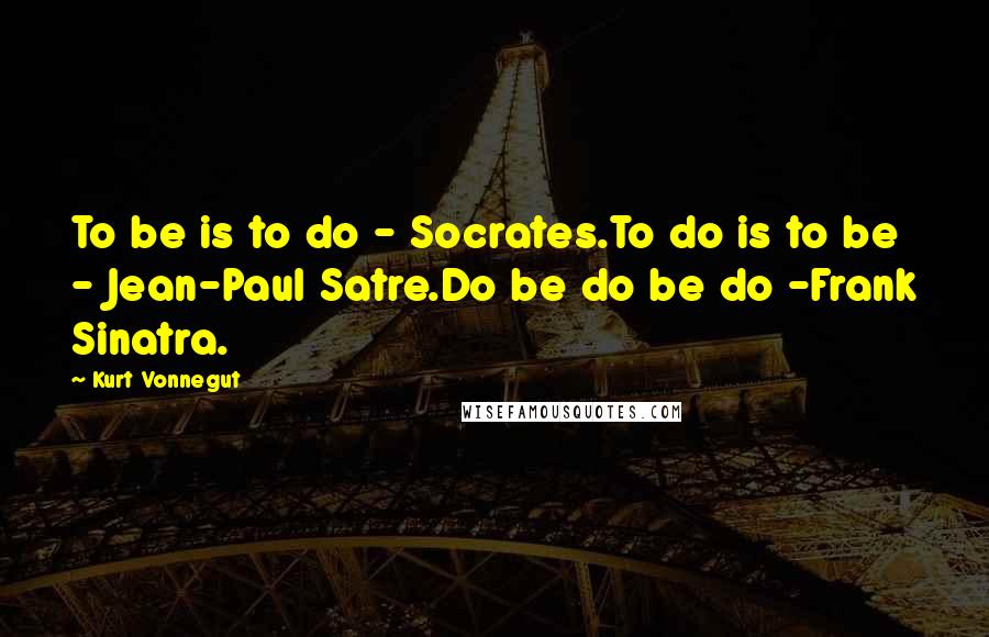 Kurt Vonnegut Quotes: To be is to do - Socrates.To do is to be - Jean-Paul Satre.Do be do be do -Frank Sinatra.