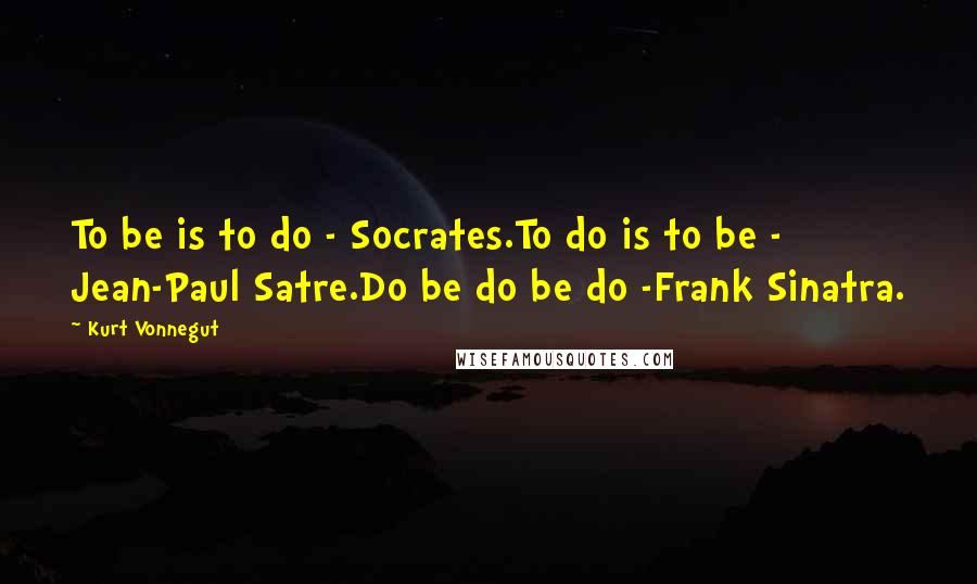 Kurt Vonnegut Quotes: To be is to do - Socrates.To do is to be - Jean-Paul Satre.Do be do be do -Frank Sinatra.