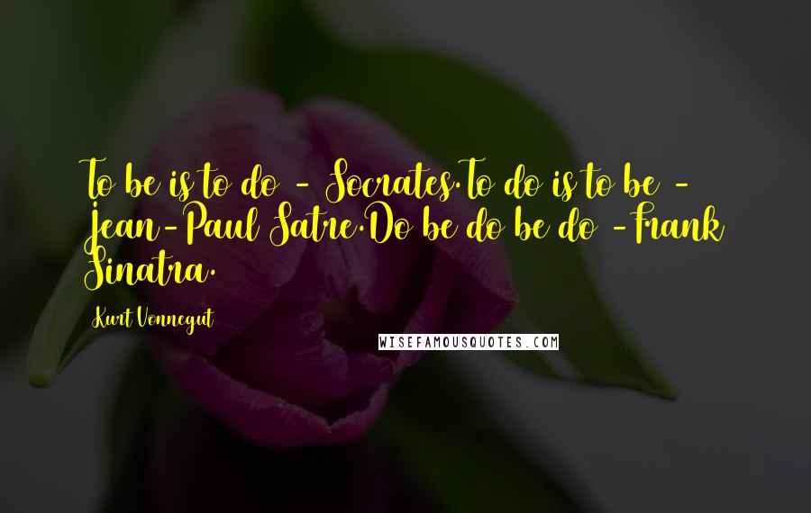 Kurt Vonnegut Quotes: To be is to do - Socrates.To do is to be - Jean-Paul Satre.Do be do be do -Frank Sinatra.