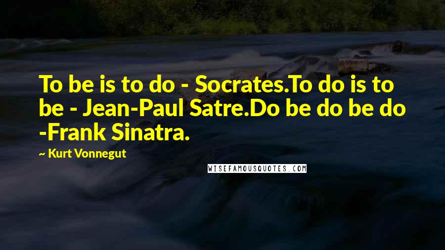 Kurt Vonnegut Quotes: To be is to do - Socrates.To do is to be - Jean-Paul Satre.Do be do be do -Frank Sinatra.