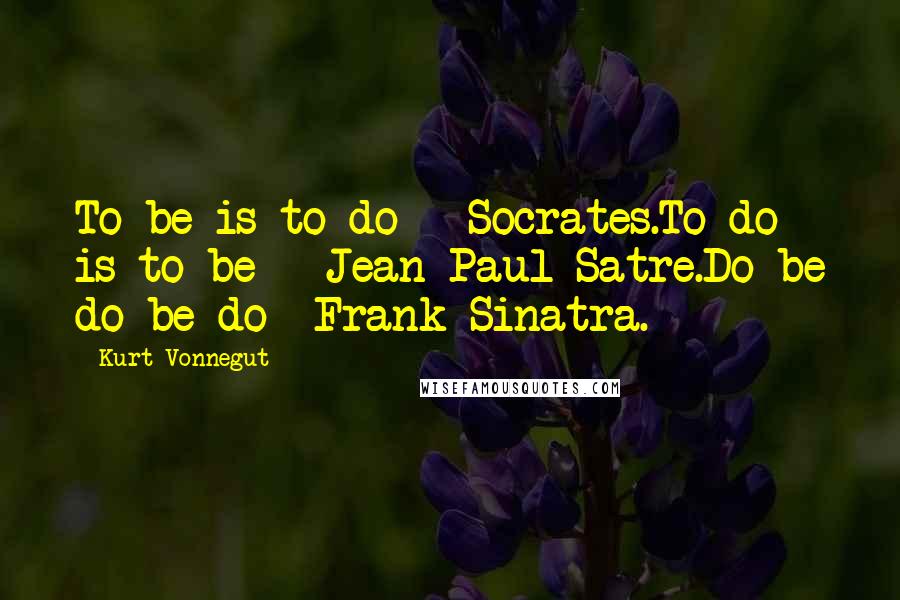 Kurt Vonnegut Quotes: To be is to do - Socrates.To do is to be - Jean-Paul Satre.Do be do be do -Frank Sinatra.