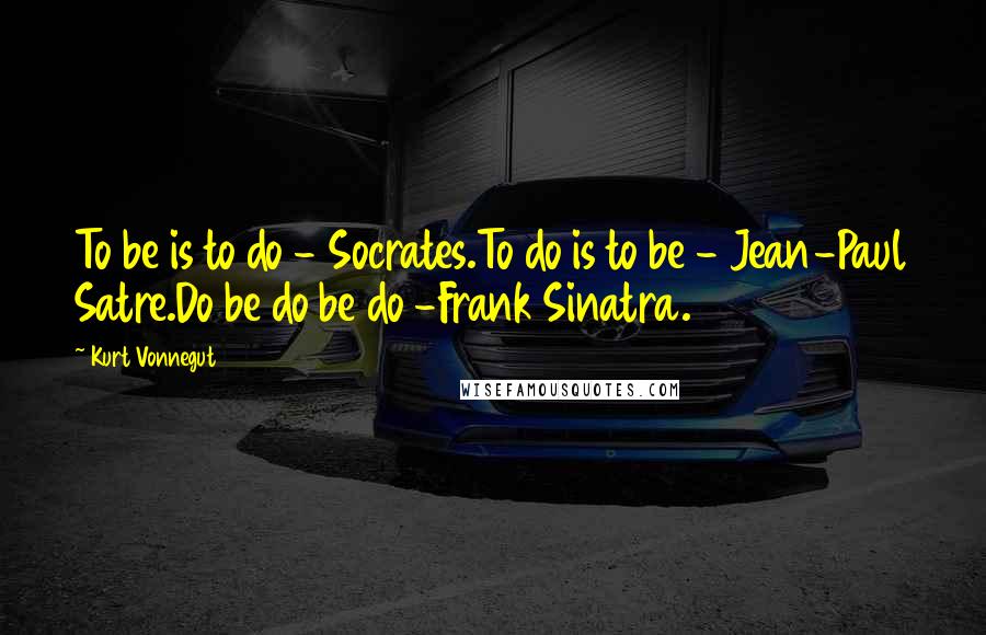 Kurt Vonnegut Quotes: To be is to do - Socrates.To do is to be - Jean-Paul Satre.Do be do be do -Frank Sinatra.