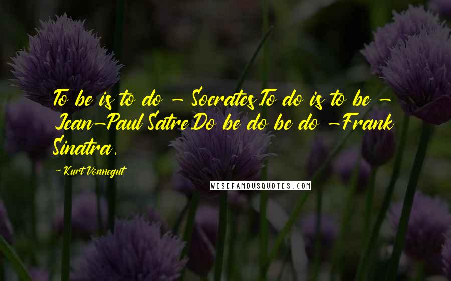 Kurt Vonnegut Quotes: To be is to do - Socrates.To do is to be - Jean-Paul Satre.Do be do be do -Frank Sinatra.