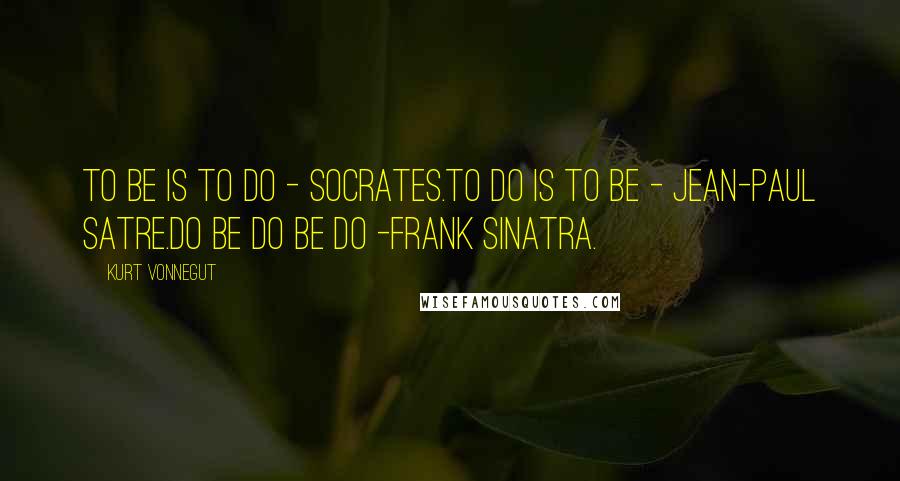 Kurt Vonnegut Quotes: To be is to do - Socrates.To do is to be - Jean-Paul Satre.Do be do be do -Frank Sinatra.