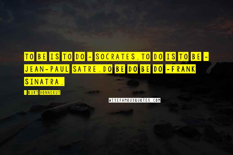 Kurt Vonnegut Quotes: To be is to do - Socrates.To do is to be - Jean-Paul Satre.Do be do be do -Frank Sinatra.