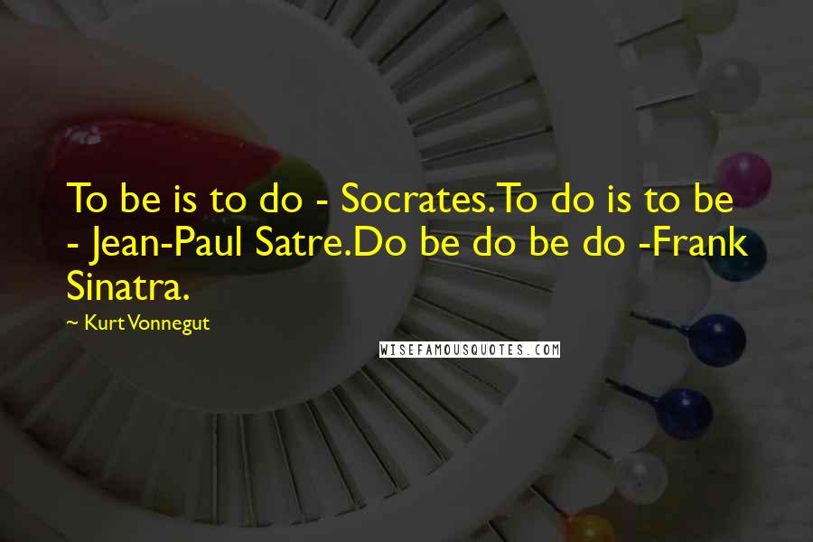 Kurt Vonnegut Quotes: To be is to do - Socrates.To do is to be - Jean-Paul Satre.Do be do be do -Frank Sinatra.