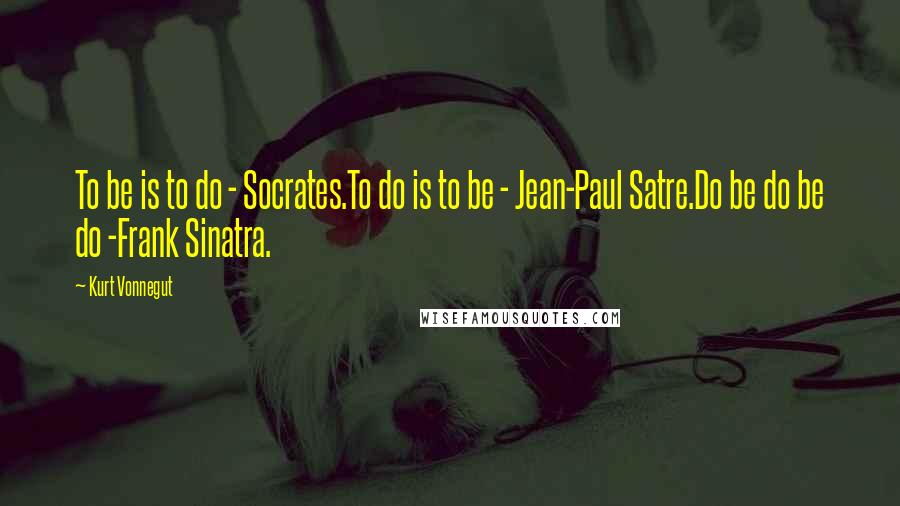 Kurt Vonnegut Quotes: To be is to do - Socrates.To do is to be - Jean-Paul Satre.Do be do be do -Frank Sinatra.