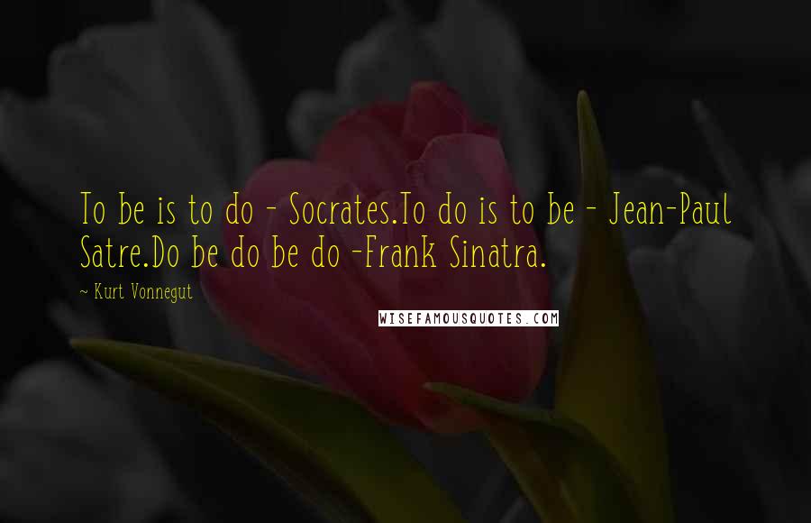 Kurt Vonnegut Quotes: To be is to do - Socrates.To do is to be - Jean-Paul Satre.Do be do be do -Frank Sinatra.