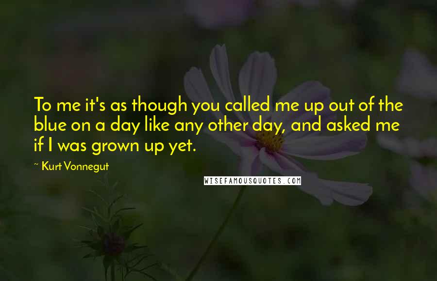 Kurt Vonnegut Quotes: To me it's as though you called me up out of the blue on a day like any other day, and asked me if I was grown up yet.