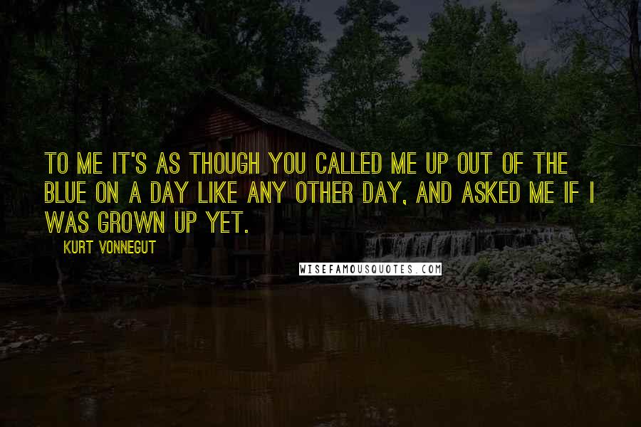 Kurt Vonnegut Quotes: To me it's as though you called me up out of the blue on a day like any other day, and asked me if I was grown up yet.